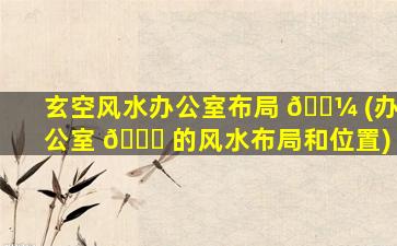 玄空风水办公室布局 🌼 (办公室 🐋 的风水布局和位置)